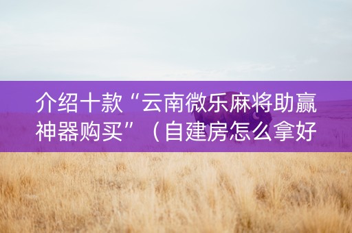 介绍十款“云南微乐麻将助赢神器购买”（自建房怎么拿好牌)