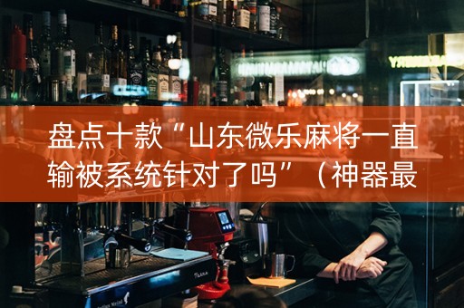 盘点十款“山东微乐麻将一直输被系统针对了吗”（神器最新免费)