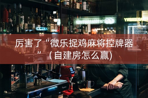 厉害了“微乐捉鸡麻将控牌器”（自建房怎么赢)