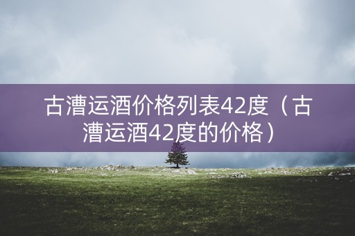 古漕运酒价格列表42度（古漕运酒42度的价格）