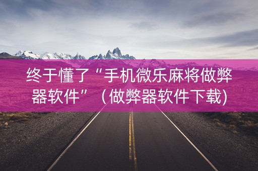 终于懂了“手机微乐麻将做弊器软件”（做弊器软件下载)