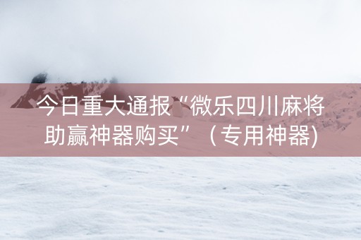 今日重大通报“微乐四川麻将助赢神器购买”（专用神器)