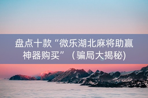 盘点十款“微乐湖北麻将助赢神器购买”（骗局大揭秘)