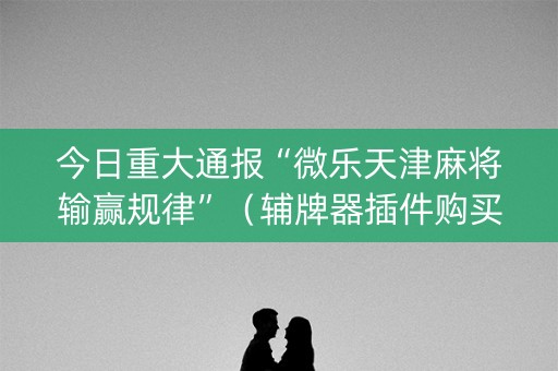 今日重大通报“微乐天津麻将输赢规律”（辅牌器插件购买)