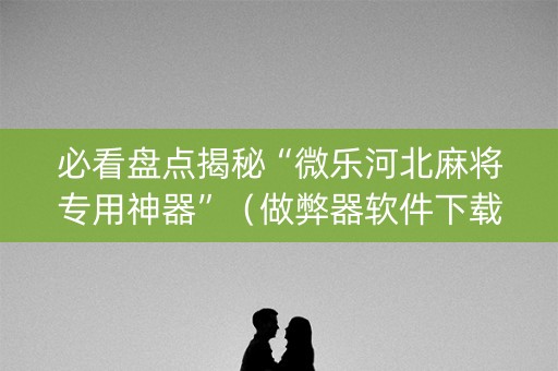 必看盘点揭秘“微乐河北麻将专用神器”（做弊器软件下载)