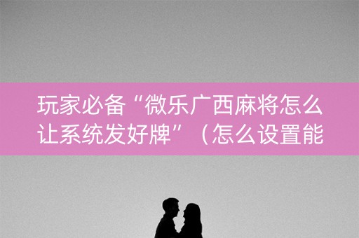 玩家必备“微乐广西麻将怎么让系统发好牌”（怎么设置能有好牌)