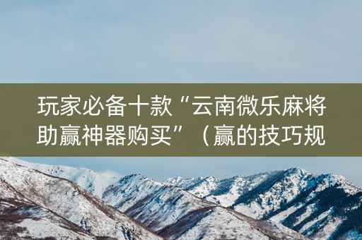 玩家必备十款“云南微乐麻将助赢神器购买”（赢的技巧规律)
