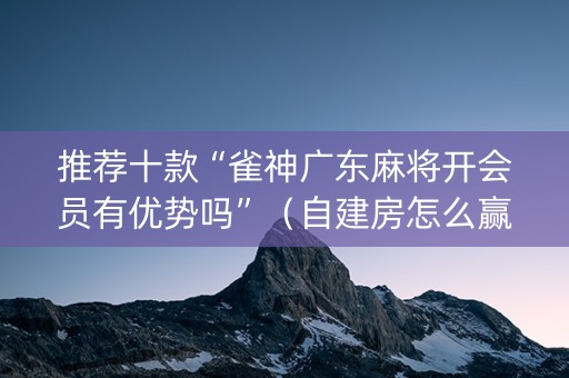 推荐十款“雀神广东麻将开会员有优势吗”（自建房怎么赢)