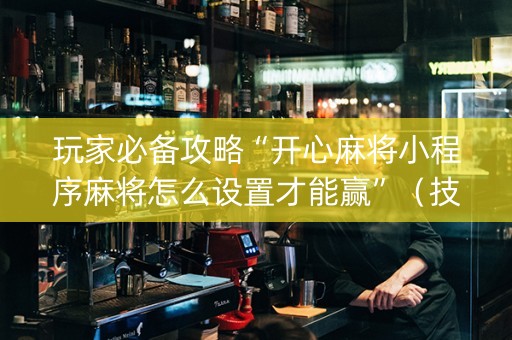 玩家必备攻略“开心麻将小程序麻将怎么设置才能赢”（技巧和打好牌方法)