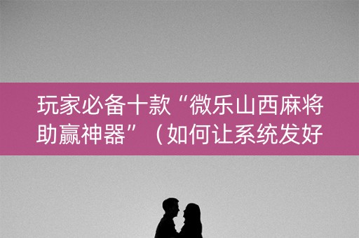 玩家必备十款“微乐山西麻将助赢神器”（如何让系统发好牌)