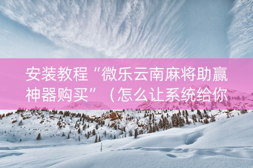 安装教程“微乐云南麻将助赢神器购买”（怎么让系统给你发好牌)
