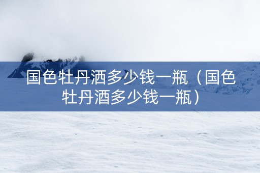 国色牡丹洒多少钱一瓶（国色牡丹酒多少钱一瓶）