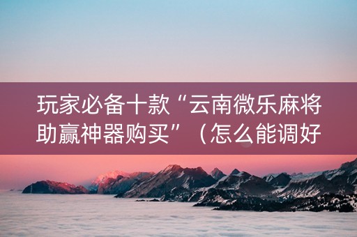 玩家必备十款“云南微乐麻将助赢神器购买”（怎么能调好牌)