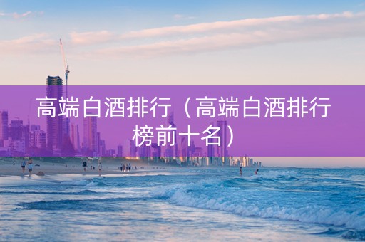 高端白酒排行（高端白酒排行榜前十名）
