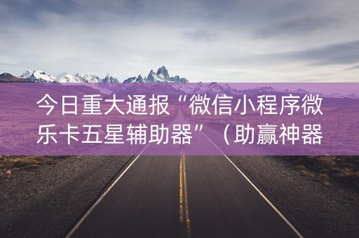 今日重大通报“微信小程序微乐卡五星辅助器”（助赢神器购买)