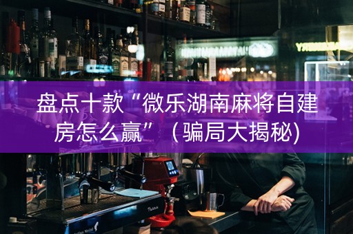盘点十款“微乐湖南麻将自建房怎么赢”（骗局大揭秘)