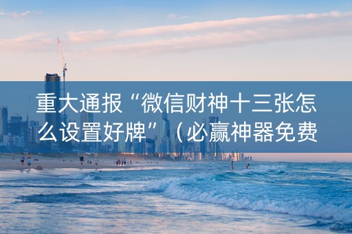 重大通报“微信财神十三张怎么设置好牌”（必赢神器免费安装)