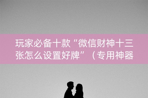 玩家必备十款“微信财神十三张怎么设置好牌”（专用神器)
