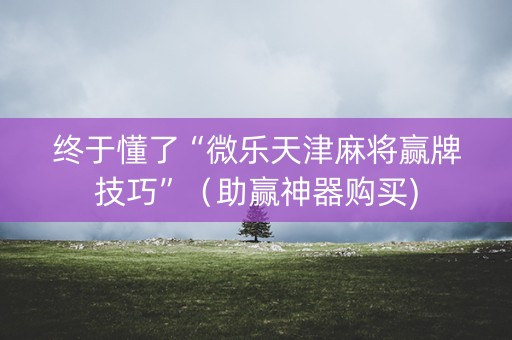 终于懂了“微乐天津麻将赢牌技巧”（助赢神器购买)