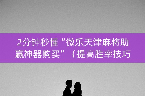 2分钟秒懂“微乐天津麻将助赢神器购买”（提高胜率技巧)