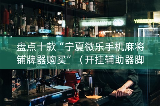 盘点十款“宁夏微乐手机麻将铺牌器购买”（开挂辅助器脚本)