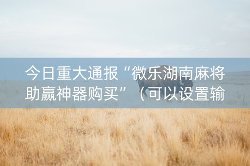 今日重大通报“微乐湖南麻将助赢神器购买”（可以设置输赢吗)