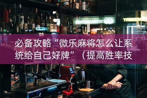 必备攻略“微乐麻将怎么让系统给自己好牌”（提高胜率技巧)