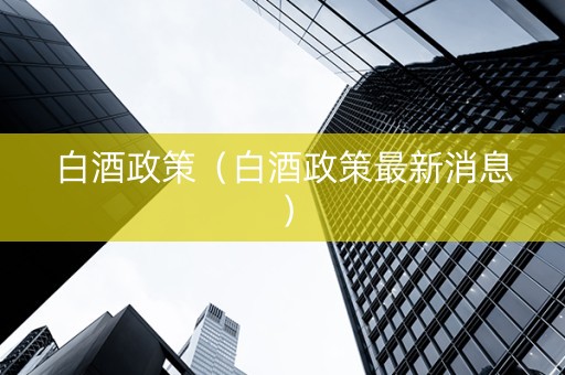 白酒政策（白酒政策最新消息）
