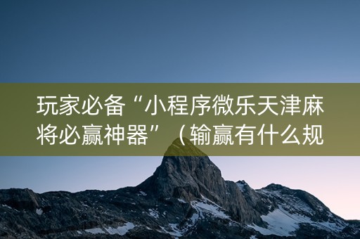 玩家必备“小程序微乐天津麻将必赢神器”（输赢有什么规律)