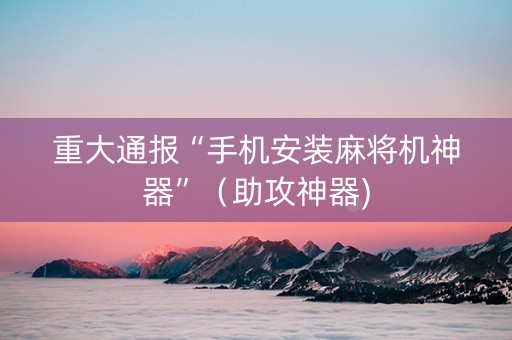 重大通报“手机安装麻将机神器”（助攻神器)