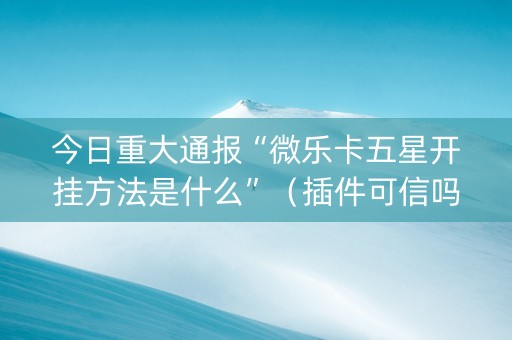 今日重大通报“微乐卡五星开挂方法是什么”（插件可信吗)