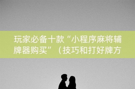 玩家必备十款“小程序麻将辅牌器购买”（技巧和打好牌方法)