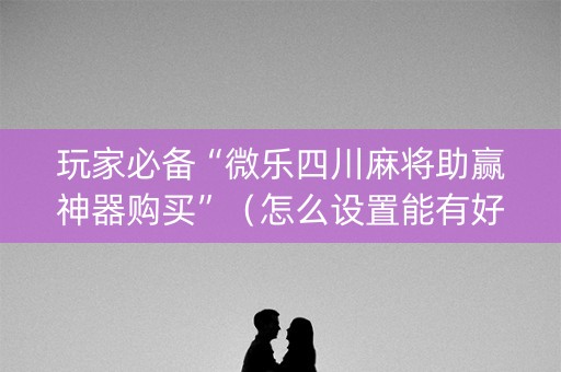 玩家必备“微乐四川麻将助赢神器购买”（怎么设置能有好牌)