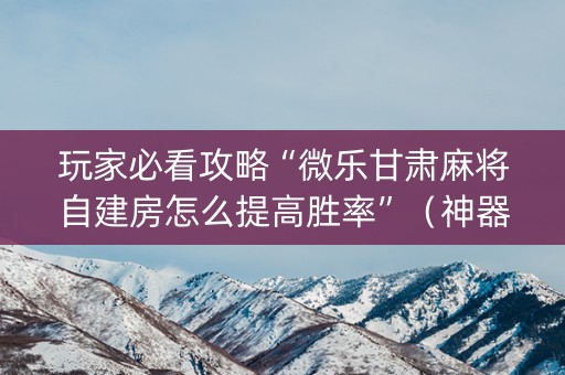 玩家必看攻略“微乐甘肃麻将自建房怎么提高胜率”（神器最新免费)