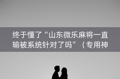 终于懂了“山东微乐麻将一直输被系统针对了吗”（专用神器)