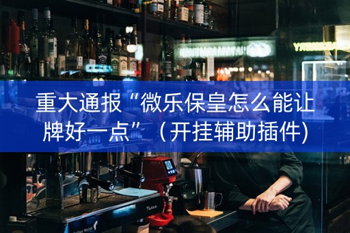 重大通报“微乐保皇怎么能让牌好一点”（开挂辅助插件)