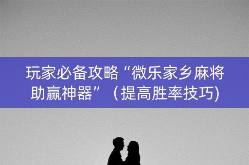 玩家必备攻略“微乐家乡麻将助赢神器”（提高胜率技巧)