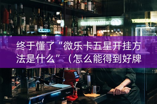 终于懂了“微乐卡五星开挂方法是什么”（怎么能得到好牌)