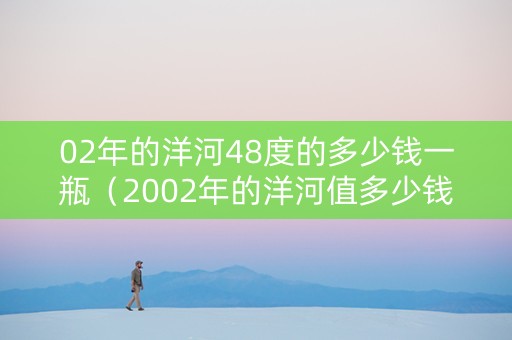 02年的洋河48度的多少钱一瓶（2002年的洋河值多少钱）