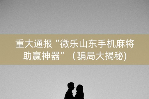 重大通报“微乐山东手机麻将助赢神器”（骗局大揭秘)