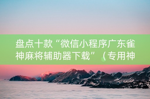 盘点十款“微信小程序广东雀神麻将辅助器下载”（专用神器下载)