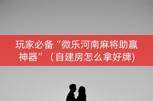 玩家必备“微乐河南麻将助赢神器”（自建房怎么拿好牌)