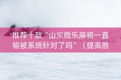 推荐十款“山东微乐麻将一直输被系统针对了吗”（提高胜率技巧)