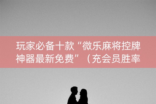 玩家必备十款“微乐麻将控牌神器最新免费”（充会员胜率高)