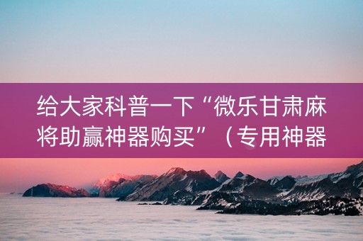 给大家科普一下“微乐甘肃麻将助赢神器购买”（专用神器下载)