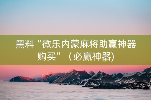 黑料“微乐内蒙麻将助赢神器购买”（必赢神器)