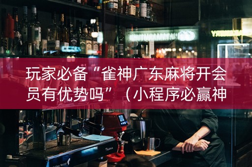玩家必备“雀神广东麻将开会员有优势吗”（小程序必赢神器)