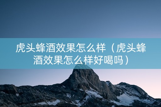 虎头蜂酒效果怎么样（虎头蜂酒效果怎么样好喝吗）