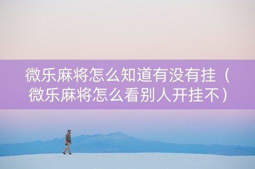 微乐麻将怎么知道有没有挂（微乐麻将怎么看别人开挂不）