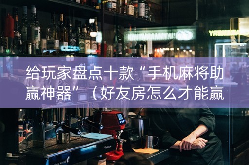 给玩家盘点十款“手机麻将助赢神器”（好友房怎么才能赢)